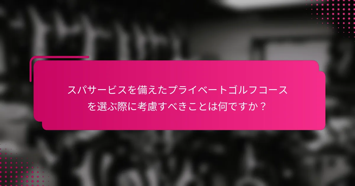 スパサービスを備えたプライベートゴルフコースを選ぶ際に考慮すべきことは何ですか？